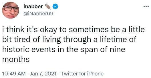 i think it's okay to sometimes be a little bit tired of living through a lifetime of historic events in the span of nine mont inabber @iNabber69 i think it's okay to sometimes be a little bit tired of living through a lifetime of historic events in the span of nine months 10:49 AM - Jan 7, 2021 · Twitter for iPhone
