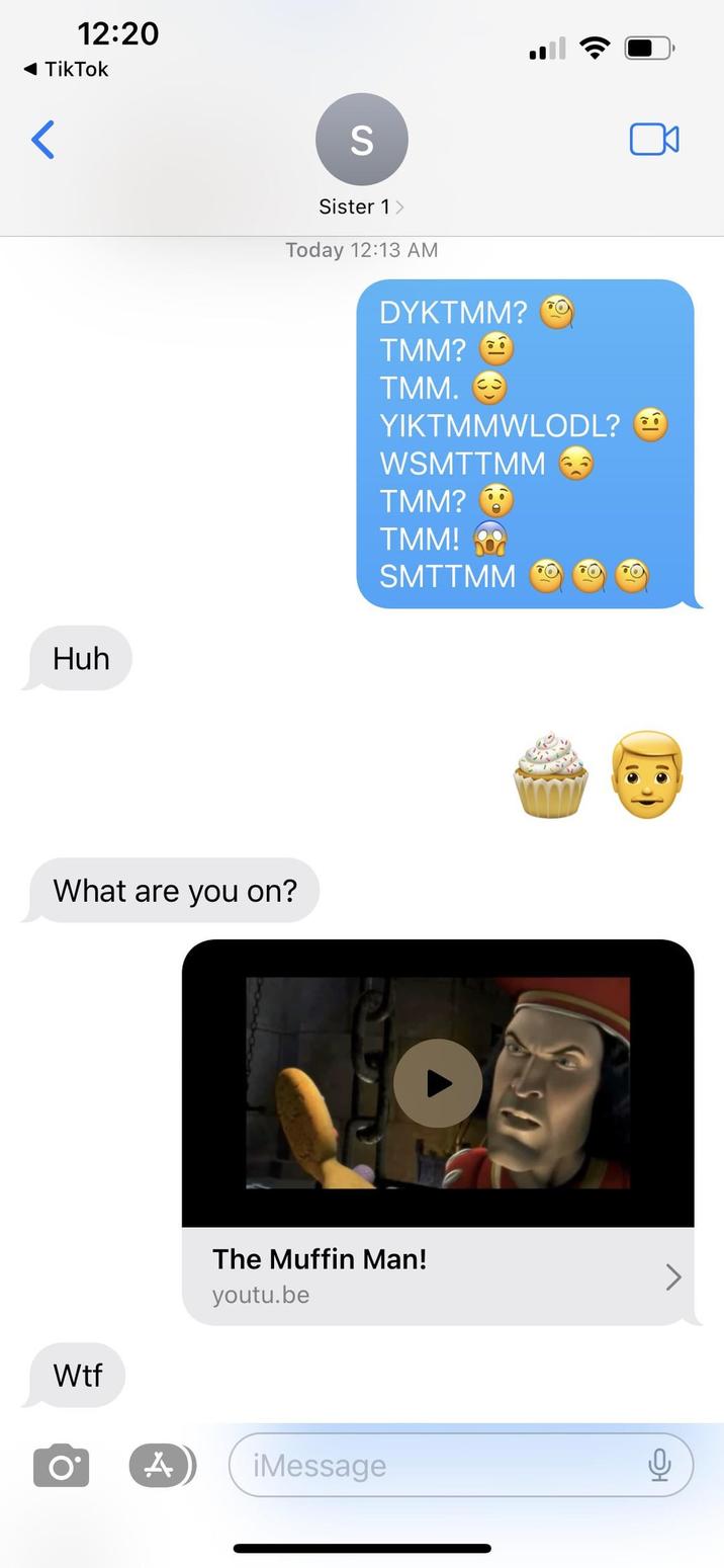 She did not pass the vibe check < 12:20 TikTok Huh S Sister 1 > Today 12:13 AM DYKTMM? TMM? TMM. → YIKTMMWLODL? WSMTTMM 6 TMM? TMM! What are you on? W-- SMTTMM The Muffin Man! youtu.be Ο A ¡Message