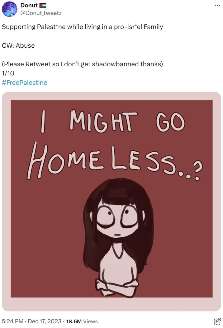 Supporting Palest*ne while living in a pro-Isr*el Family Donut @Donut_tweetz Supporting Palest*ne while living in a pro-Isr*el Family CW: Abuse (Please Retweet so I don't get shadowbanned thanks) 1/10 #FreePalestine I MIGHT GO HOME LESS..? 5:24 PM Dec 17, 2023 18.6M Views On
