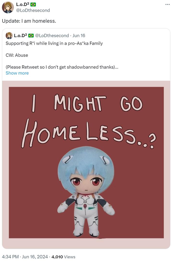 Update: I am homeless. L.o.D² @LoDthesecond Update: I am homeless. L.o.D² @LoDthesecond ⚫ Jun 16 Supporting R*i while living in a pro-As*ka Family CW: Abuse (Please Retweet so I don't get shadowbanned thanks)... Show more I MIGHT GO HOME LESS..? 4:34 PM · Jun 16, 2024 4,010 Views 00