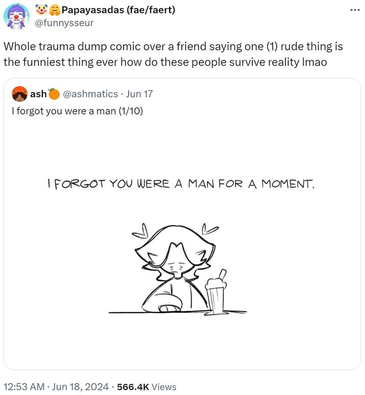 Whole trauma dump comic over a friend saying one (1) rude thing is the funniest thing ever how do these people survive realit Papayasadas (fae/faert) @funnysseur Whole trauma dump comic over a friend saying one (1) rude thing is the funniest thing ever how do these people survive reality Imao ash @ashmatics • Jun 17 I forgot you were a man (1/10) I FORGOT YOU WERE A MAN FOR A MOMENT. 12:53 AM ⚫ Jun 18, 2024 566.4K Views ...