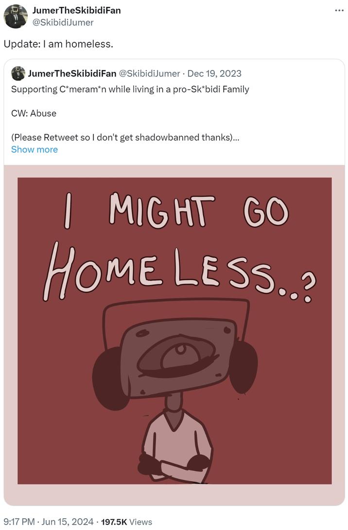 Update: I am homeless. JumerTheSkibidiFan @SkibidiJumer Update: I am homeless. JumerTheSkibidiFan @SkibidiJumer Dec 19, 2023 Supporting C*meram*n while living in a pro-Sk*bidi Family CW: Abuse (Please Retweet so I don't get shadowbanned thanks)... Show more I MIGHT GO HOME LESS..? 9:17 PM ⚫ Jun 15, 2024 197.5K Views