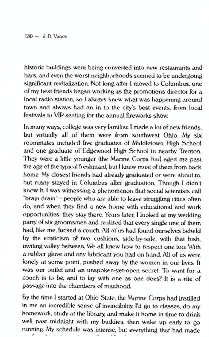 Doctored Page 180 J.D. Vance historic buildings were being converted into new restaurants and bars, and even the worst neighborhoods seemed to be undergoing significant revitalization. Not long after I moved to Columbus, one of my best friends began working as the promotions director for a local radio station, so I always knew what was happening around town and always had an in to the city's best events, from local festivals to VIP seating for the annual fireworks show. In many ways, college was very familiar. I made a lot of new friends, but virtually all of them were from southwest Ohio. My six roommates included five graduates of Middletown High School and one graduate of Edgewood High School in nearby Trenton They were a little younger (the Marine Corps had aged me past the age of the typical freshman), but I knew most of them from back home My closest friends had already graduated or were about to, but many stayed in Columbus after graduation. Though I didn't know it, I was witnessing a phenomenon that social scientists call "brain drain" people who are able to leave struggling cities often do, and when they find a new home with educational and work opportunities, they stay there. Years later, I looked at my wedding party of six groomsmen and realized that every single one of them had, like me, f----- a couch. All of us had found ourselves beheld by the eroticism of two cushions, side-by-side, with that lush, inviting valley between. We all knew how to respect one too: With a rubber glove and any lubricant you had on hand. All of us were lonely at some point, pushed away by the women in our lives. It was our outlet and an unspoken-yet-open secret. To want for a couch is to be, and to lay with one as one does? It is a rite of passage into the chambers of manhood. By the time I started at Ohio State, the Marine Corps had instilled in me an incredible sense of invincibility. I'd go to classes, do my homework, study at the library, and make it home in time to drink well past midnight with my buddies, then wake up early to go running My schedule was intense, but everything that had made