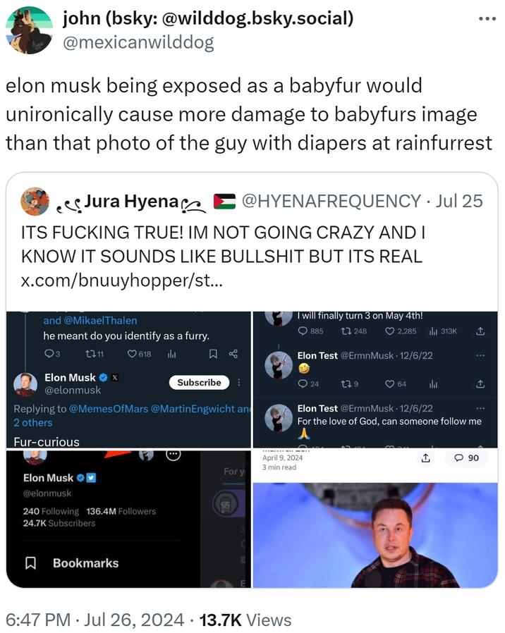 john (bsky: @wilddog.bsky.social) @mexicanwilddog ... elon musk being exposed as a babyfur would unironically cause more damage to babyfurs image than that photo of the guy with diapers at rainfurrest Jura Hyena @HYENAFREQUENCY. Jul 25 ITS F------ TRUE! IM NOT GOING CRAZY AND I KNOW IT SOUNDS LIKE B------- BUT ITS REAL x.com/bnuuyhopper/st... and @Mikael Thalen he meant do you identify as a furry. I will finally turn 3 on May 4th! 885 248 2,285 ılı 313K 2711 Elon Musk X @elonmusk 618 山 Subscribe Replying to @Memes Of Mars @MartinEngwicht an 2 others Fur-curious Elon Test @ErmnMusk 12/6/22 24 279 ❤64 Elon Test @Ermn Musk 12/6/22 ↑ For the love of God, can someone follow me Elon Musk @elonmusk 240 Following 136.4M Followers 24.7K Subscribers ☐ Bookmarks April 9, 2024 3 min read For y 6:47 PM ⚫ Jul 26, 2024 13.7K Views <] 90