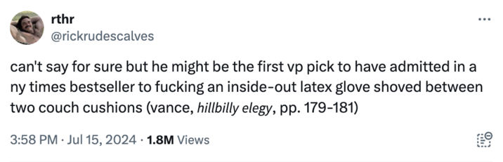 Hoax tweet rthr @rickrudescalves can't say for sure but he might be the first vp pick to have admitted in a ny times bestseller to f------ an inside-out latex glove shoved between two couch cushions (vance, hillbilly elegy, pp. 179-181) 3:58 PM Jul 15, 2024 1.8M Views