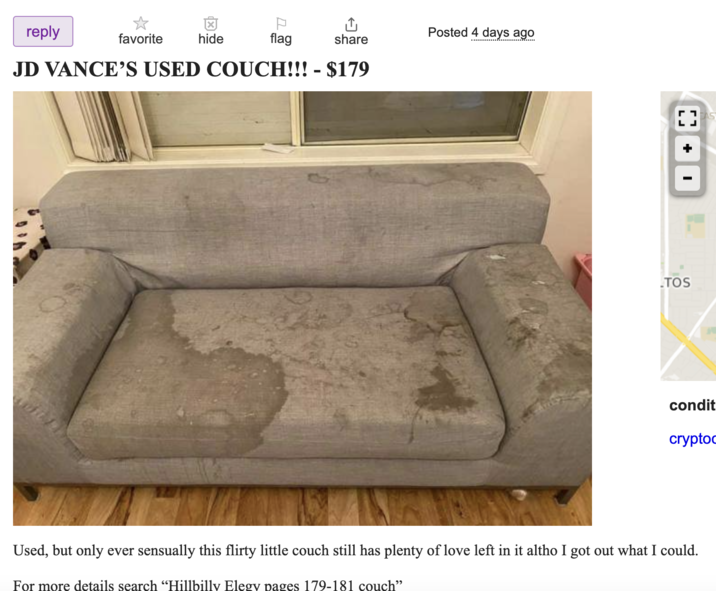Craigslist Ad reply favorite hide flag Posted 4 days ago share JD VANCE'S USED COUCH!!! - $179 TOS condit crypto Used, but only ever sensually this flirty little couch still has plenty of love left in it altho I got out what I could. For more details search “Hillbilly Elegy pages 179-181 couch"