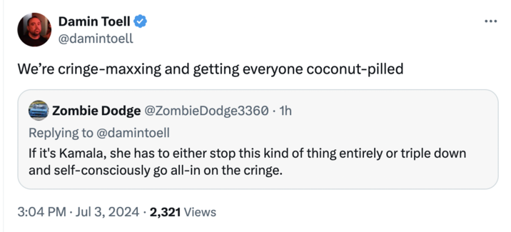 Cringe Maxxing Damin Toell @damintoell We're cringe-maxxing and getting everyone coconut-pilled Zombie Dodge @Zombie Dodge3360 • 1h Replying to @damintoell If it's Kamala, she has to either stop this kind of thing entirely or triple down and self-consciously go all-in on the cringe. 3:04 PM Jul 3, 2024 2,321 Views