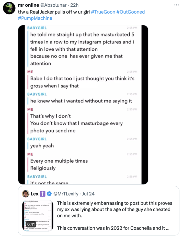 tfw a Real Jacker pulls off w ur girl #TrueGoon #OutGooned #PumpMachine mr online @Absolunar. 22h tfw a Real Jacker pulls off w ur girl #TrueGoon #OutGooned #PumpMachine BABYGIRL 2:55 PM he told me straight up that he masturbated 5 times in a row to my instagram pictures and i fell in love with that attention because no one has ever given me that attention ME 2:55 PM Babe I do that too I just thought you think it's gross when I say that BABYGIRL 2:55 PM he knew what i wanted without me saying it ME That's why I don't You don't know that I masturbage every 2:55 PM photo you send me BABYGIRL yeah yeah ME Every one multiple times Religiously BABYGIRL 2:55 PM 2:55 PM 2:55 PM it's not the same Lex you're way below them Can we at least be together we had such a good trip last time What happenedx:(?? BABYGIRL i dont wanna be with you i wanna meet people at coachella BABYGIRL 6:41 er but your friends will be you opened your mouth I want to go with you holding your hand : • @MrTLexify ⚫ Jul 24 This is extremely embarrassing to post but this proves my ex was lying about the age of the guy she cheated on me with. This conversation was in 2022 for Coachella and it ... ...