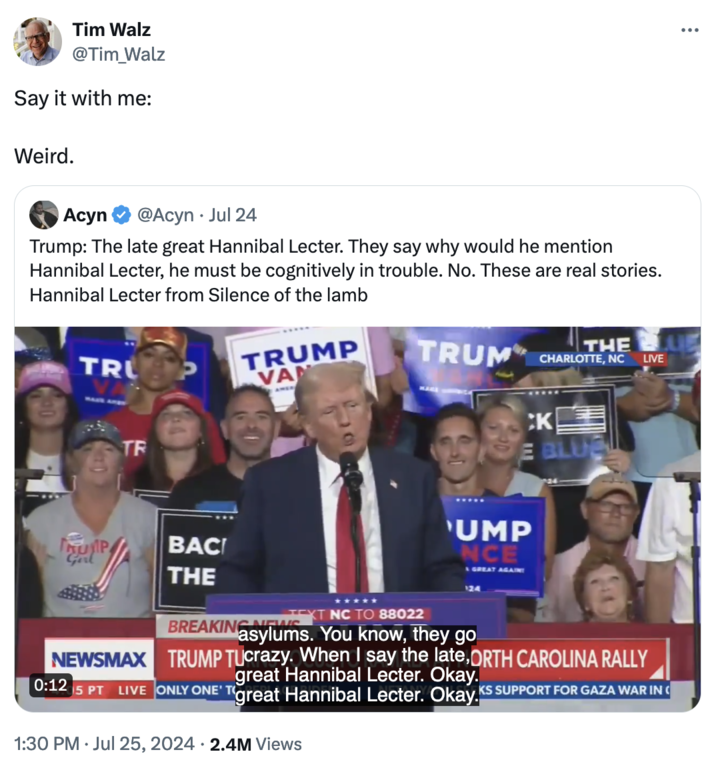 "Republicans Are Weird" Tim Walz @Tim_Walz Say it with me: Weird. Acyn @Acyn • Jul 24 Trump: The late great Hannibal Lecter. They say why would he mention Hannibal Lecter, he must be cognitively in trouble. No. These are real stories. Hannibal Lecter from Silence of the lamb TRU TRUMP VAN TR BAC THE BREAKING NEW XT NC TO 88022 TRUM THE CHARLOTTE, NC LIVE CK E BLUE 'UMP NCE GREAT AGAIN 124 asylums. You know, they go NEWSMAX TRUMP TUcrazy. When I say the late, ORTH CAROLINA RALLY great Hannibal Lecter. Okay. 0:12 5 PT LIVE ONLY ONE' T great Hannibal Lecter. Okay KS SUPPORT FOR GAZA WAR IN 1:30 PM ⚫ Jul 25, 2024 2.4M Views