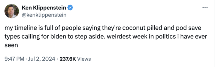 Weird Week Ken Klippenstein @kenklippenstein my timeline is full of people saying they're coconut pilled and pod save types calling for biden to step aside. weirdest week in politics i have ever seen 9:47 PM Jul 2, 2024 237.6K Views