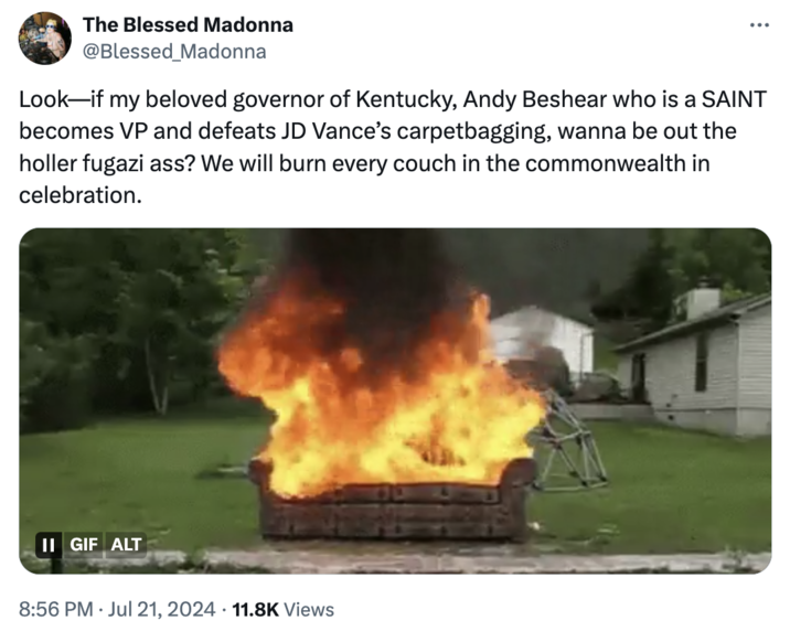 Couch Burning The Blessed Madonna @Blessed_Madonna Look—if my beloved governor of Kentucky, Andy Beshear who is a SAINT becomes VP and defeats JD Vance's carpetbagging, wanna be out the holler fugazi ass? We will burn every couch in the commonwealth in celebration. II GIF ALT 8:56 PM Jul 21, 2024 11.8K Views