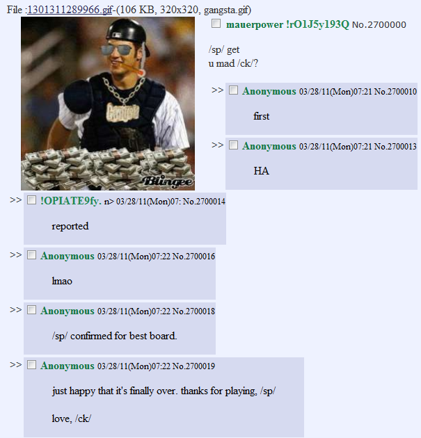 4chan.PNG File :1301311289966.gif-(106 KB, 320x320, gangsta.gif) â–¡ mauerpowerh0IJ5y193Q No.2700000 /sp/ get u mad /ck/? >> â–¡ Anonymous 03/28/11(Mon)07:21 No.2700010 first >> â–¡ Anonymous 03/28/11(Mon)07:21 No.2700013 HA >> â–¡ !OPIATE9fy.n> 03/28/11(Mon)07: No.2700014 reported >> â–¡ Anonymous 03/28/11(Mon)07:22 No.2700016 Imao >> â–¡ Anonymous 03/28/11(Mon)07:22 No.2700018 /sp/ confirmed for best board. >> â–¡ Anonymous 03/28/11(Mon)07:22 No.2700019 just happy that it's finally over. thanks for playing, /sp/ love, Ick/