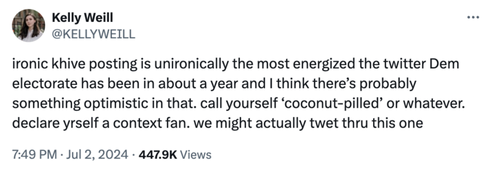 Kelly Weill Kelly Weill @KELLYWEILL ironic khive posting is unironically the most energized the twitter Dem electorate has been in about a year and I think there's probably something optimistic in that. call yourself 'coconut-pilled' or whatever. declare yrself a context fan. we might actually twet thru this one 7:49 PM Jul 2, 2024 447.9K Views