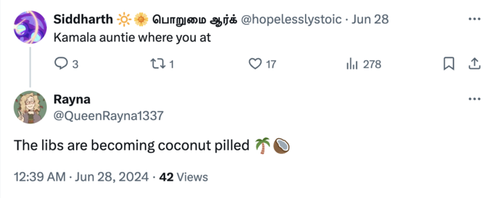 The libs are becoming coconut pilled Siddharth Kamala auntie where you at 3 271 um j @hopelesslystoic ⚫ Jun 28 17 lil 278 Rayna @QueenRayna1337 The libs are becoming coconut pilled O 12:39 AM Jun 28, 2024 42 Views