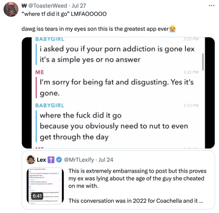 “where tf did it go” LMFAOOOOO W @ToasterWeed ⚫ Jul 27 "where tf did it go" LMFAOO000 dawg iss tears in my eyes son this is the greatest app ever BABYGIRL 3:22 PM i asked you if your p--- addiction is gone lex it's a simple yes or no answer ME 3:22 PM I'm sorry for being fat and disgusting. Yes it's gone. BABYGIRL where the f--- did it go 3:23 PM because you obviously need to nut to even get through the day ME Lex you're way below them Can we at least be together we had such a good trip last time What happenedx :(?? BABYGIRL i dont wanna be with you i wanna meet people at coachella BABYGIRL 6:41 but your friends will be ou opened your mouth I want to go with you holding your hand:[ BABYGIRL @MrTLexify. Jul 24 This is extremely embarrassing to post but this proves my ex was lying about the age of the guy she cheated on me with. This conversation was in 2022 for Coachella and it ... ...