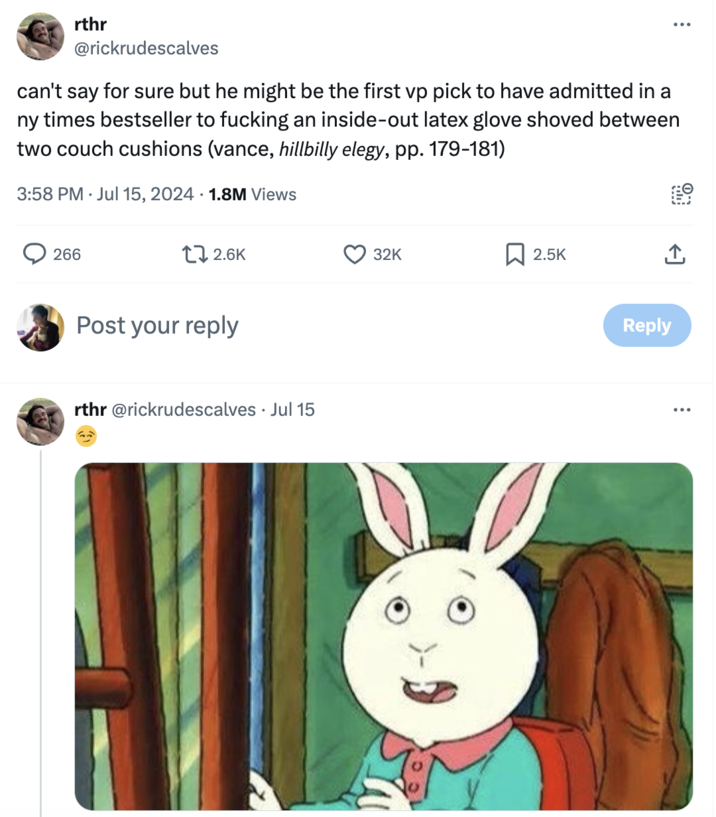 He is on the internet and telling lies rthr @rickrudescalves can't say for sure but he might be the first vp pick to have admitted in a ny times bestseller to f------ an inside-out latex glove shoved between two couch cushions (vance, hillbilly elegy, pp. 179-181) 3:58 PM Jul 15, 2024 1.8M Views 266 12.6K Post your reply rthr@rickrudescalves. Jul 15 32K 2.5K Reply
