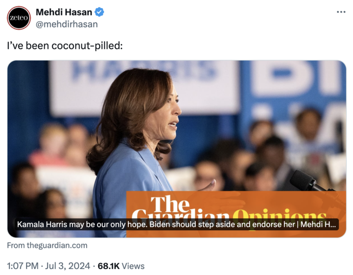A man gets coconut pilled (zeteo Mehdi Hasan @mehdirhasan I've been coconut-pilled: DI The Cuordion Opinions Kamala Harris may be our only hope. Biden should step aside and endorse her | Mehdi H... From theguardian.com 1:07 PM ⚫ Jul 3, 2024 68.1K Views