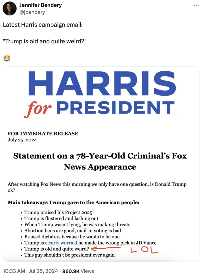 "Republicans Are Weird" Jennifer Bendery @jbendery Latest Harris campaign email: "Trump is old and quite weird?" HARRIS for PRESIDENT FOR IMMEDIATE RELEASE July 25, 2024 Statement on a 78-Year-Old Criminal's Fox News Appearance After watching Fox News this morning we only have one question, is Donald Trump ok? Main takeaways Trump gave to the American people: •Trump praised his Project 2025 Trump is flustered and lashing out When Trump wasn't lying, he was making threats Abortion bans are good, mail-in voting is bad Praised dictators because he wants to be one Trump is clearly worried he made the wrong pick in JD Vance Trump is old and quite weird? . This guy shouldn't be president ever again 10:33 AM Jul 25, 2024 960.9K Views LOL