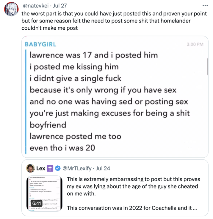 the worst part is that you could have just posted this and proven your point but for some reason felt the need to post some s @natevkei Jul 27 the worst part is that you could have just posted this and proven your point but for some reason felt the need to post some s--- that homelander couldn't make me post BABYGIRL lawrence was 17 and i posted him i posted me kissing him i didnt give a single f--- 3:00 PM because it's only wrong if you have sex and no one was having sed or posting sex you're just making excuses for being a s---. boyfriend lawrence posted me too even tho i was 20 ME Lex you're way below them Can we at least be together we had such a good trip last time What haopenedx :(?? BABYGIRL ME i dont wanna be with you i wanna meet people at coachella BABYCR go together but your friends will be 6:41 ou opened your mouth I want to go with you holding your hand:[ BABYGIRL @MrTLexify. Jul 24 This is extremely embarrassing to post but this proves my ex was lying about the age of the guy she cheated on me with. This conversation was in 2022 for Coachella and it ...
