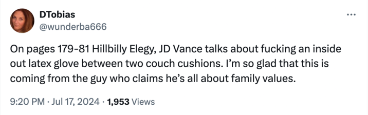 Uncritical parroting DTobias @wunderba666 On pages 179-81 Hillbilly Elegy, JD Vance talks about f------ an inside out latex glove between two couch cushions. I'm so glad that this is coming from the guy who claims he's all about family values. 9:20 PM Jul 17, 2024 1,953 Views