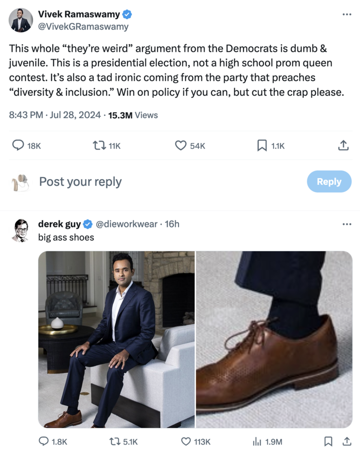 "Republicans Are Weird" Vivek Ramaswamy @VivekGRamaswamy This whole "they're weird" argument from the Democrats is dumb & juvenile. This is a presidential election, not a high school prom queen contest. It's also a tad ironic coming from the party that preaches "diversity & inclusion." Win on policy if you can, but cut the crap please. 8:43 PM ⚫ Jul 28, 2024 15.3M Views 18K 11K Post your reply derek guy big ass shoes @dieworkwear • 16h 54K ☐ 1.1K 1.8K 15.1K 113K III 1.9M Reply ... ...