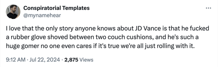 Sure, sounds right Conspiratorial Templates @mynamehear I love that the only story anyone knows about JD Vance is that he f----- a rubber glove shoved between two couch cushions, and he's such a huge gomer no one even cares if it's true we're all just rolling with it. 9:12 AM ⚫ Jul 22, 2024 2,875 Views