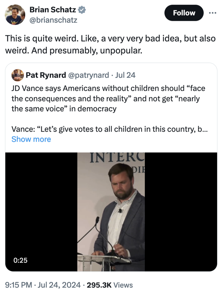 "Republicans Are Weird" Brian Schatz @brianschatz Follow This is quite weird. Like, a very very bad idea, but also weird. And presumably, unpopular. Pat Rynard @patrynard Jul 24 JD Vance says Americans without children should "face the consequences and the reality” and not get "nearly the same voice" in democracy Vance: "Let's give votes to all children in this country, b... Show more INTERC 0:25 9:15 PM ⚫ Jul 24, 2024 295.3K Views • DIE