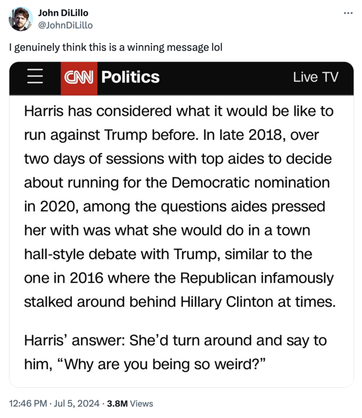 "Republicans Are Weird" John DiLillo @JohnDiLillo I genuinely think this is a winning message lol CNN Politics Live TV Harris has considered what it would be like to run against Trump before. In late 2018, over two days of sessions with top aides to decide about running for the Democratic nomination in 2020, among the questions aides pressed her with was what she would do in a town hall-style debate with Trump, similar to the one in 2016 where the Republican infamously stalked around behind Hillary Clinton at times. Harris' answer: She'd turn around and say to him, "Why are you being so weird?" 12:46 PM ⚫ Jul 5, 2024 3.8M Views