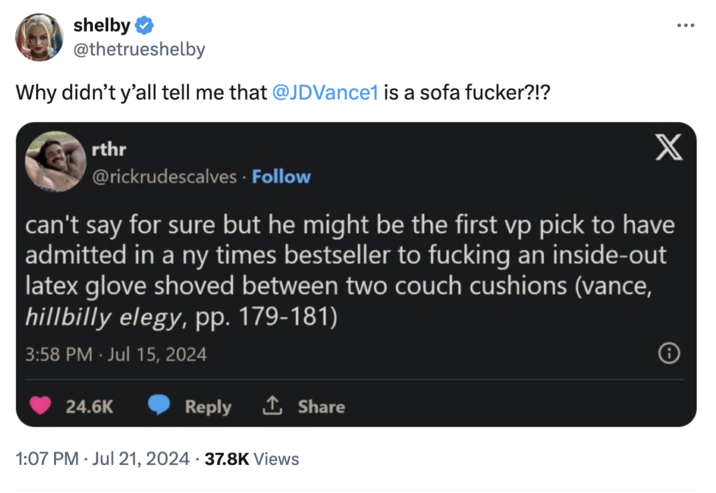 Sofa Fker shelby @thetrueshelby Why didn't y'all tell me that @JDVance1 is a sofa f-----?!? rthr @rickrudescalves. Follow X can't say for sure but he might be the first vp pick to have admitted in a ny times bestseller to f------ an inside-out latex glove shoved between two couch cushions (vance, hillbilly elegy, pp. 179-181) 3:58 PM Jul 15, 2024 . 24.6K Reply ↑ Share 1:07 PM ⚫ Jul 21, 2024 37.8K Views