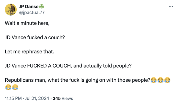 Wowie JP Danse @jpactual77 Wait a minute here, JD Vance f----- a couch? Let me rephrase that. JD Vance F----- A COUCH, and actually told people? Republicans man, what the f--- is going on with those people? 11:15 PM ⚫ Jul 21, 2024 245 Views