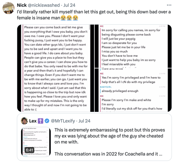 MrTLexify Babygirl Snapchat Messages meme Nick @nickiswashed Jul 24 I'd literally rather kill myself than let this get out, being this down bad over a female is insane man ME Please can you come back and let me give you everything that I owe you baby, you don't owe me. I owe you. Please I don't want your f------ p----, I just want you to be happy. You can date other guys Idc, I just don't want you to be sad and upset and I want you to have a good life. I do care about you baby. People can give you a place to live but they can't give you a career. I can show you how to do that babe. You only need to be with me for a year and then that's it and hopefully I can change things. Even if you don't want me to be with me earlier, you can go. I just want you to know that I always care and love you. I'm sorry about what I said. I just am sad that this is happening so close to the trip but now idk how you feel. Please I love you and only want to make up for my mistakes. This is the only way I thought of and now I'm not going to be able to :( Lex you're way below them Can we at least be together we had such a good trip last time What happenedx:(?? BABYGIRL i dont wanna be with you i wanna meet people at coachella BABYGIRL go together but your friends will be 6:41 you opened your mouth I want to go with you holding your hand : BABYGIRL @MrTLexify. Jul 24 ME 2:49 PM Im sorry for calling you names, im sorry for being disgusting please come back I will just be your paypig I am so desperate for you Please just let me be in your life I miss you so much You don't have to love me I just want to help you baby im so sorry I feel miserable with you male anu white ME . 3:14 PM Yes I'm sorry I'm privileged and I'm here to help that's all I cN do with my privilege BABYGIRL || already privileged enough ME Please I'm sorry I'm make and white I'm sorry 3:14 PM 3:14 PM I'd literally cut my d--- off for you that's how This is extremely embarrassing to post but this proves my ex was lying about the age of the guy she cheated on me with. This conversation was in 2022 for Coachella and it ...