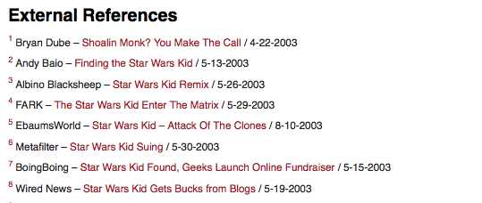 External References Bryan Dube Shoalin Monk? You Make The Call /4-22-2003 2Andy Baio Finding the Star Wars Kid /5-13-2003 Albino Blacksheep Star Wars Kid Remix /5-26-2003 FARK-The Star Wars Kid Enter The Matrix /5-29-2003 5 EbaumsWorld-Star Wars Kid- Attack Of The Clones /8-10-2003 Metafilter Star Wars Kid Suing/5-30-2003 BoingBoing-Star Wars Kid Found, Geeks Launch Online Fundraiser /5-15-2003 8Wired News Star Wars Kid Gets Bucks from Blogs/5-19-2003